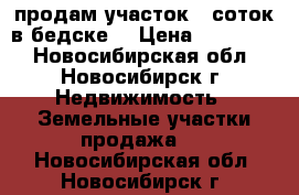 продам участок 5 соток в бедске  › Цена ­ 110 000 - Новосибирская обл., Новосибирск г. Недвижимость » Земельные участки продажа   . Новосибирская обл.,Новосибирск г.